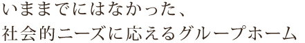 いままでにはなかった、社会的ニーズに応えるグループホーム