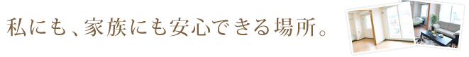 私にも、家族にも安心できる場所。